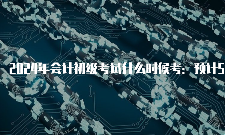 2024年会计初级考试什么时候考：预计5月中旬