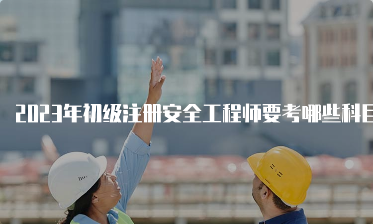 2023年初级注册安全工程师要考哪些科目