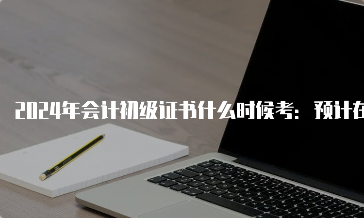 2024年会计初级证书什么时候考：预计在5月中旬