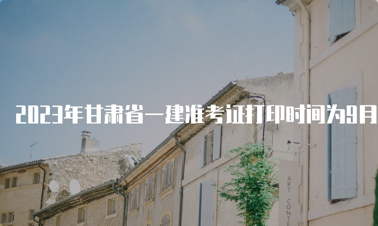 2023年甘肃省一建准考证打印时间为9月5日9：00至9月10日14：05