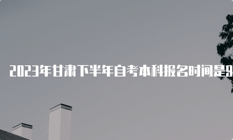 2023年甘肃下半年自考本科报名时间是9月3日00:00至9月6日24：00