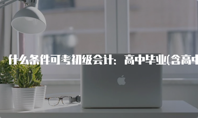 什么条件可考初级会计：高中毕业(含高中、中专、职高和技校)及以上学历