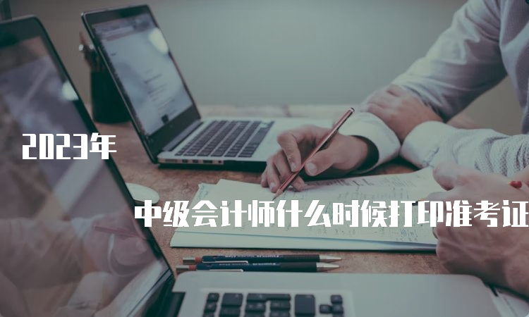 2023年 中级会计师什么时候打印准考证