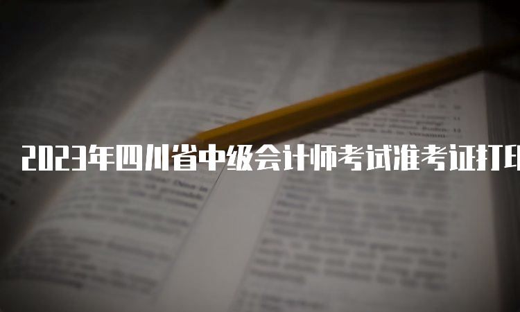 2023年四川省中级会计师考试准考证打印时间及要求