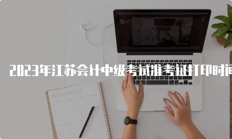 2023年江苏会计中级考试准考证打印时间8月31日至9月11日