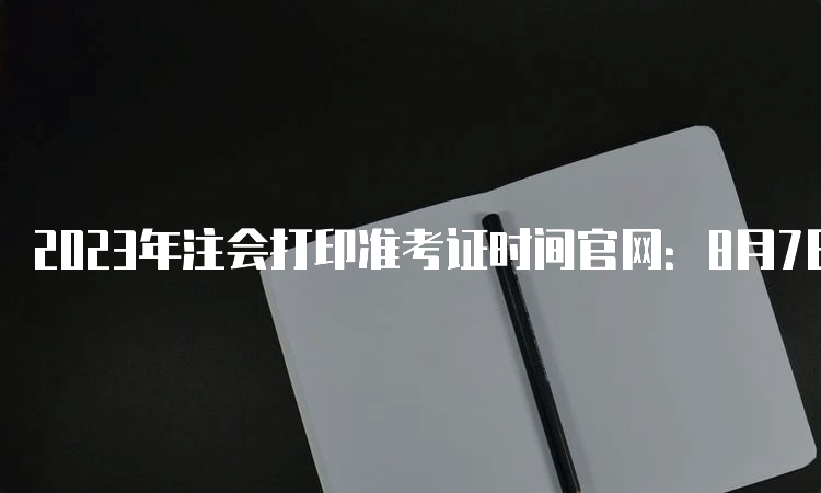 2023年注会打印准考证时间官网：8月7日-8月22日