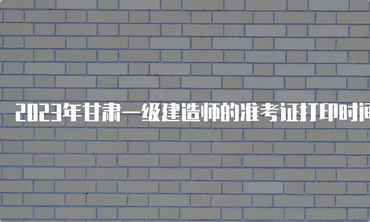 2023年甘肃一级建造师的准考证打印时间为9月5日9：00至9月10日14：05