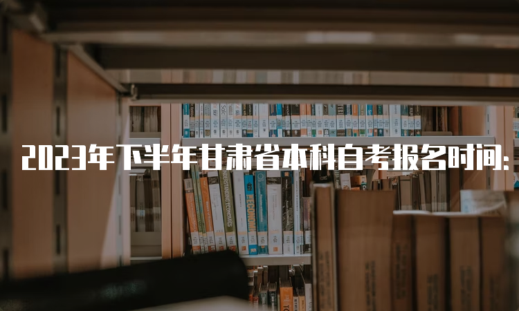 2023年下半年甘肃省本科自考报名时间：9月3日00:00至9月6日24：00