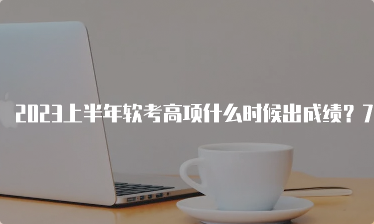 2023上半年软考高项什么时候出成绩？7月20日起