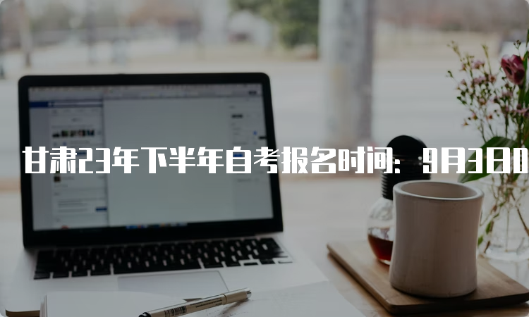 甘肃23年下半年自考报名时间：9月3日00:00至9月6日24：00