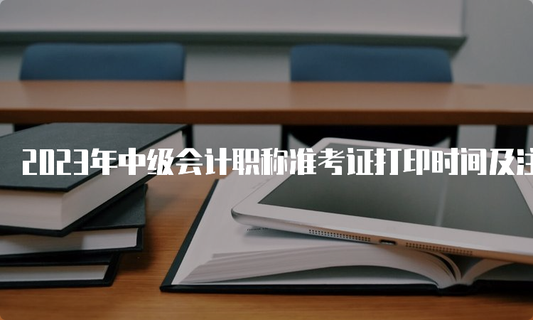 2023年中级会计职称准考证打印时间及注意事项