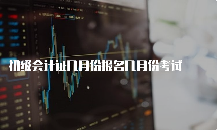 初级会计证几月份报名几月份考试