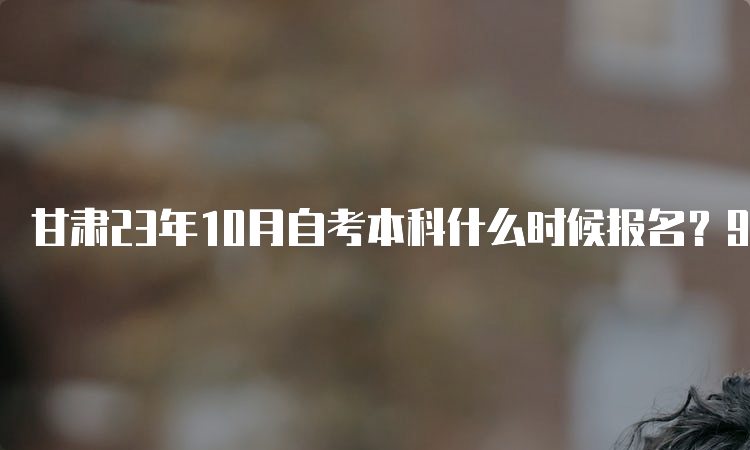 甘肃23年10月自考本科什么时候报名？9月3日0时