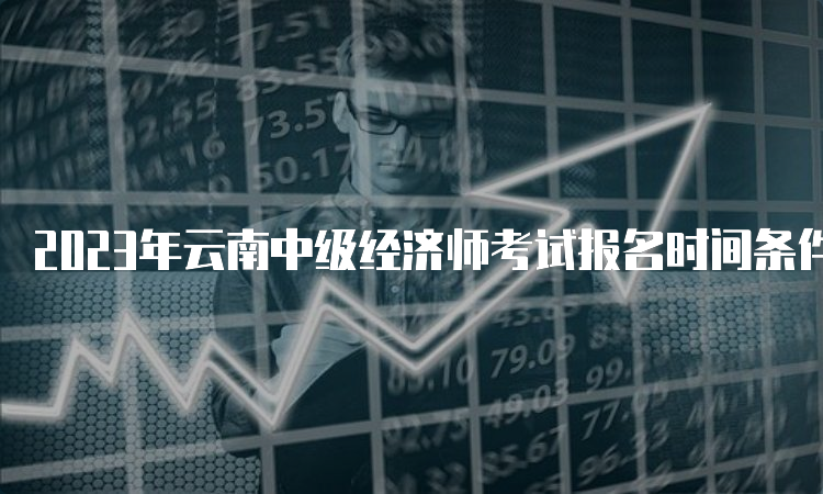 2023年云南中级经济师考试报名时间条件