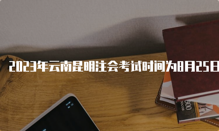 2023年云南昆明注会考试时间为8月25日至27日