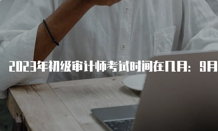 2023年初级审计师考试时间在几月：9月24日