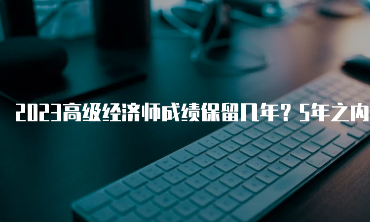 2023高级经济师成绩保留几年？5年之内