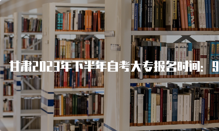 甘肃2023年下半年自考大专报名时间：9月3日开始