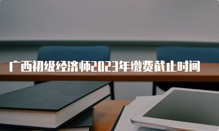 广西初级经济师2023年缴费截止时间