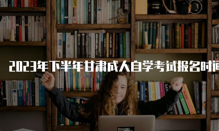 2023年下半年甘肃成人自学考试报名时间：9月3日开始