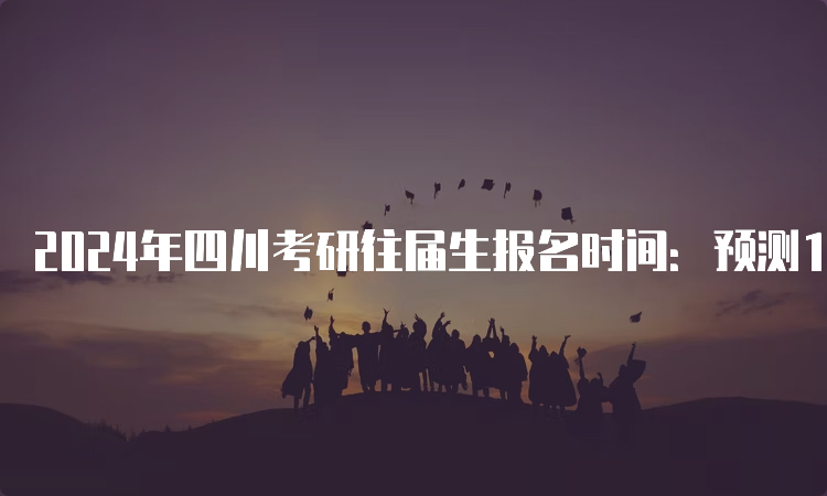 2024年四川考研往届生报名时间：预测10月5日至10月25日