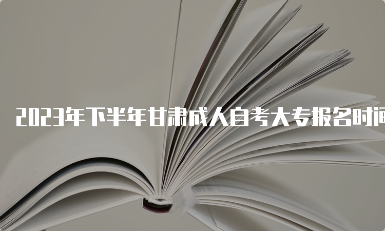 2023年下半年甘肃成人自考大专报名时间及报名入口