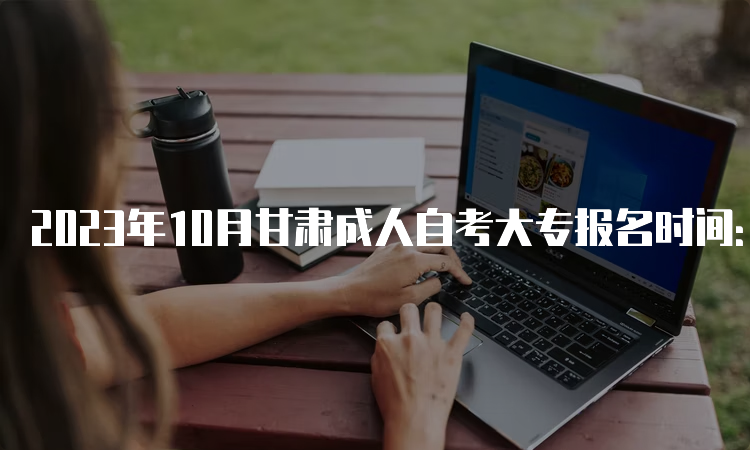 2023年10月甘肃成人自考大专报名时间：9月3日00:00至9月6日24：0