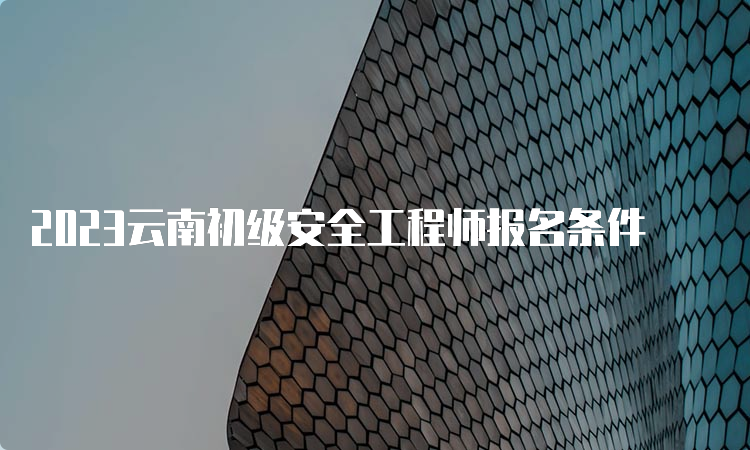 2023云南初级安全工程师报名条件