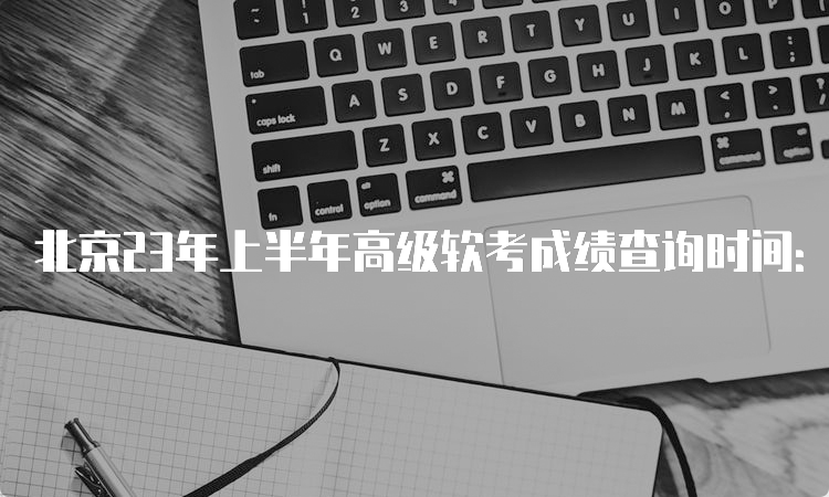 北京23年上半年高级软考成绩查询时间：7月20日起