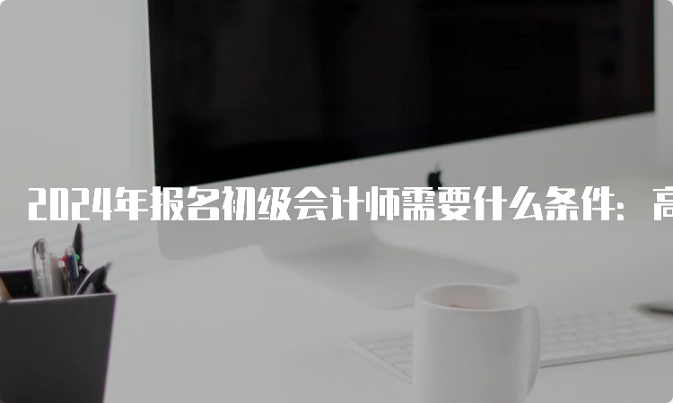 2024年报名初级会计师需要什么条件：高中毕业(含高中、中专、职高和技校)及以上学历