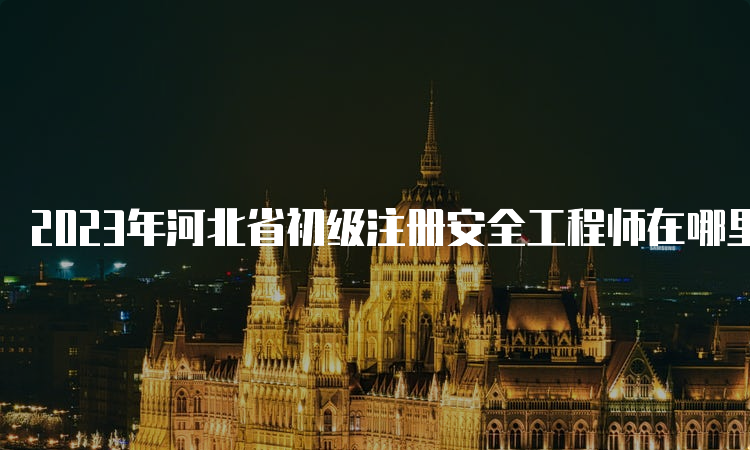 2023年河北省初级注册安全工程师在哪里报名