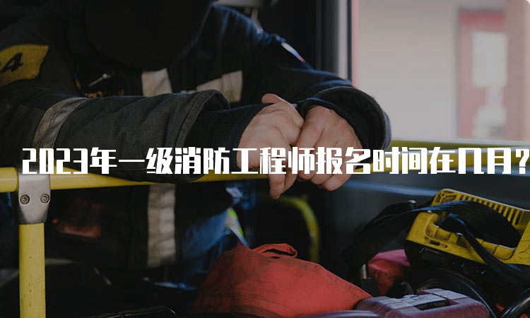 2023年一级消防工程师报名时间在几月？报名条件是什么？