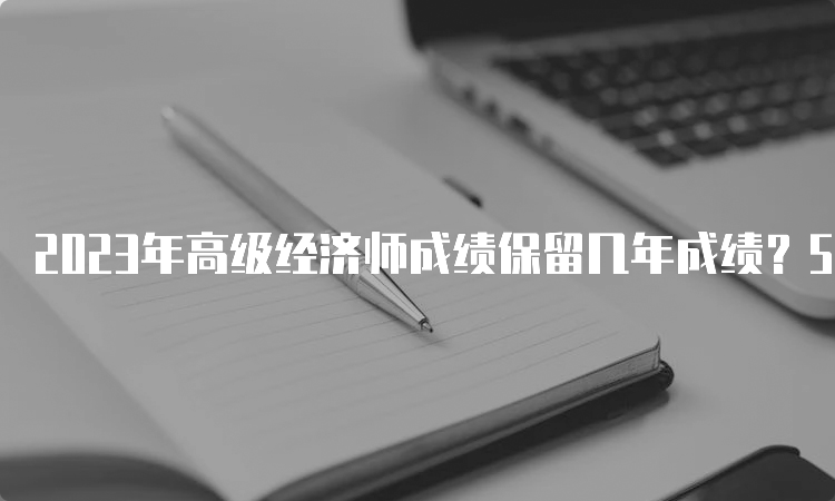 2023年高级经济师成绩保留几年成绩？5年之内