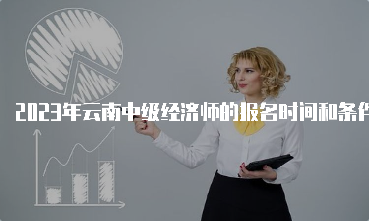 2023年云南中级经济师的报名时间和条件