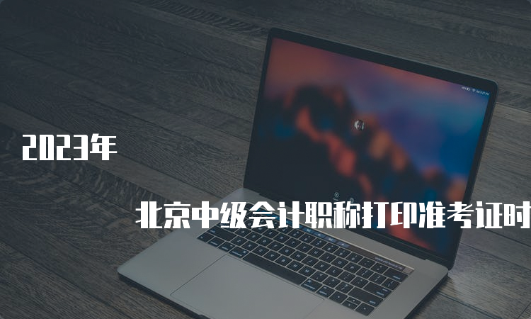 2023年 北京中级会计职称打印准考证时间及要求