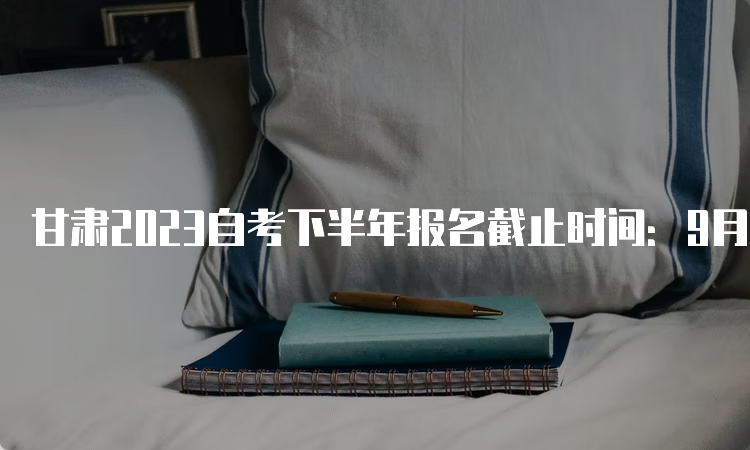 甘肃2023自考下半年报名截止时间：9月6日24时