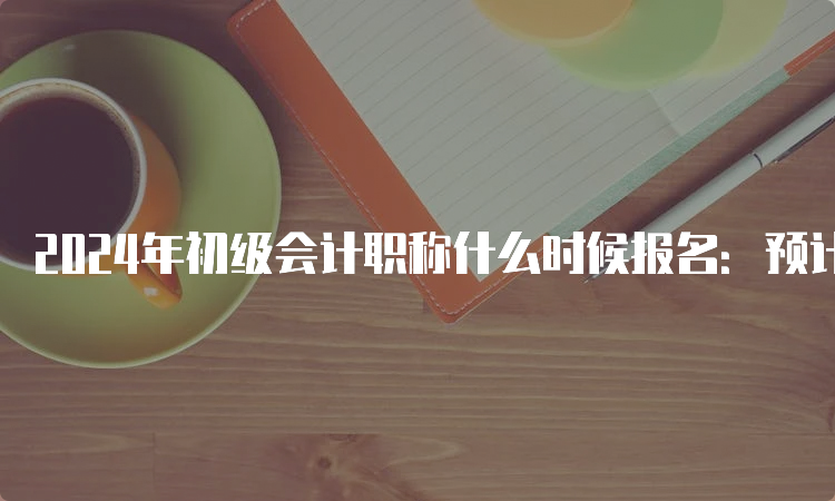 2024年初级会计职称什么时候报名：预计在2023年11月-2024年2月