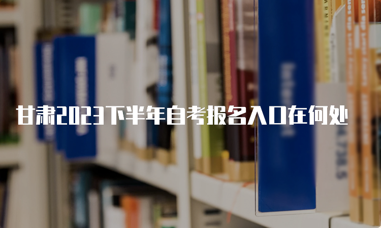 甘肃2023下半年自考报名入口在何处