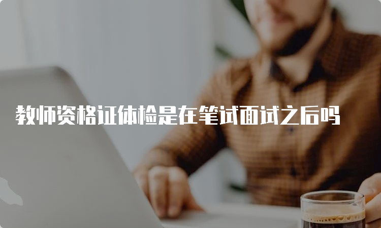 教师资格证体检是在笔试面试之后吗