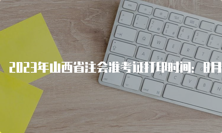 2023年山西省注会准考证打印时间：8月7日-8月22日