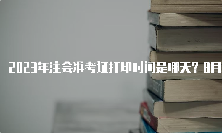 2023年注会准考证打印时间是哪天？8月7日-8月22日