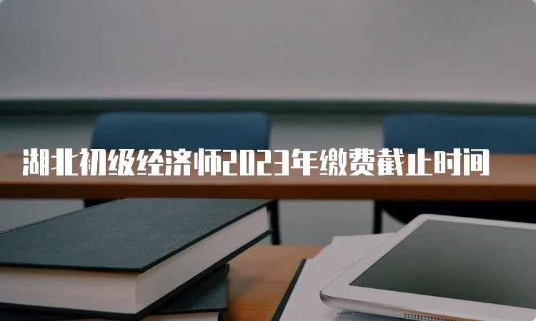 湖北初级经济师2023年缴费截止时间