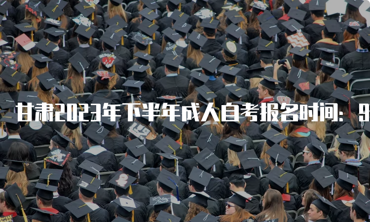 甘肃2023年下半年成人自考报名时间：9月3日00:00到9月6日24：00