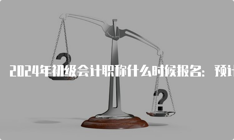 2024年初级会计职称什么时候报名：预计2023年11月-2024年2月