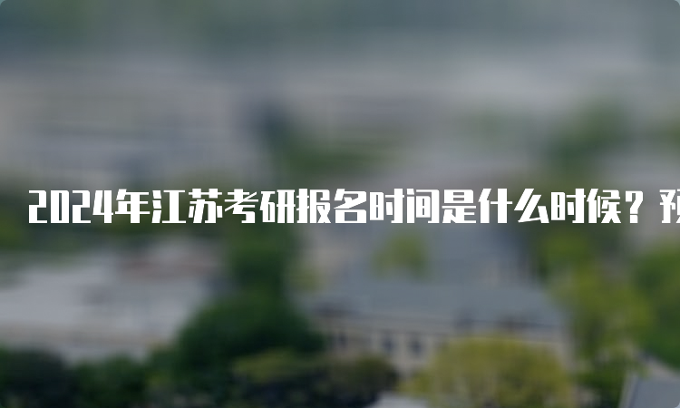 2024年江苏考研报名时间是什么时候？预测10月5日至25日