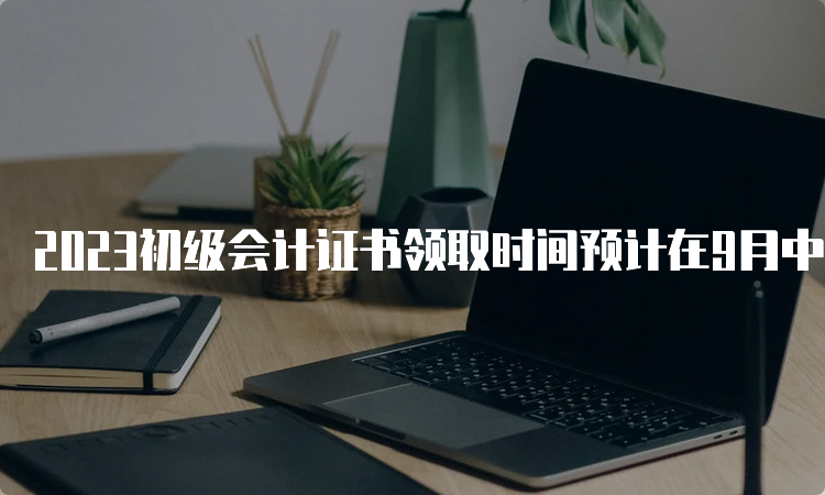 2023初级会计证书领取时间预计在9月中下旬发布