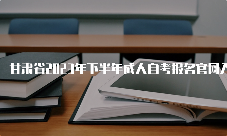 甘肃省2023年下半年成人自考报名官网入口及报考时间