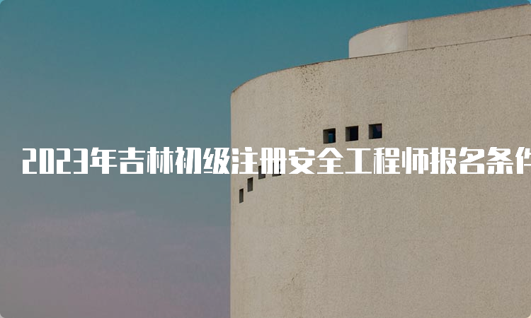 2023年吉林初级注册安全工程师报名条件及时间