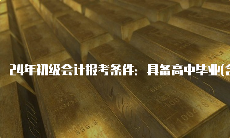 24年初级会计报考条件：具备高中毕业(含高中、中专、职高和技校)及以上学历