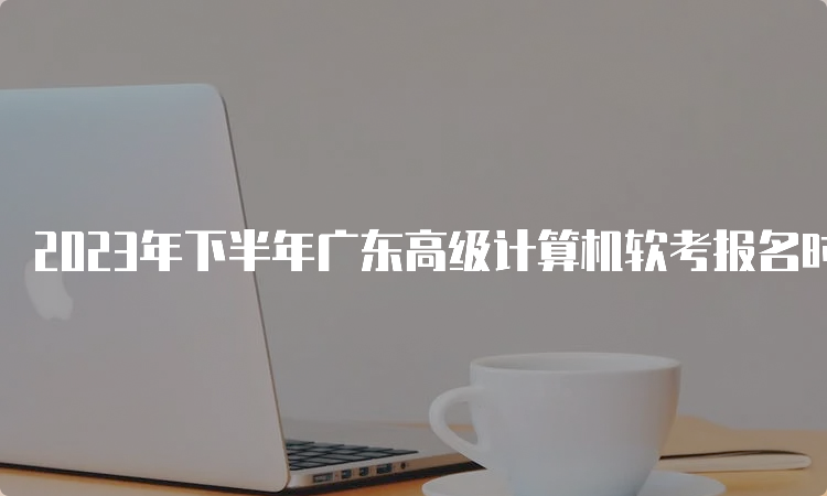 2023年下半年广东高级计算机软考报名时间：8月16日至24日